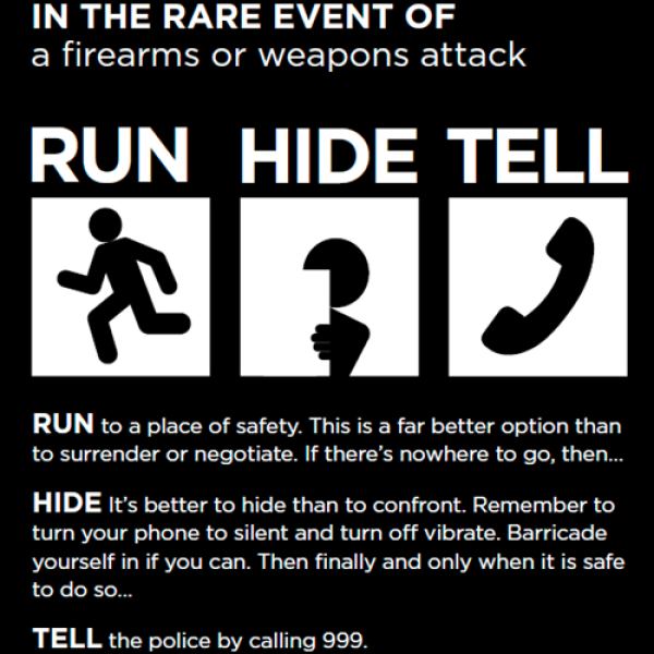This is a image of what to do in the rare occurrence of a firearms or weapons attack. You much run to a place of safety. This is better to surrender than negotiate. You must hide, it is better to hide than to confront. Remember to turn your phone on silent and turn off vibrate. Barricade yourself if you can. Then finally, and only when it is safe, tell the police by calling 999.